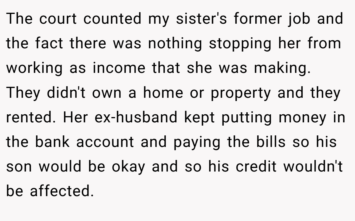 The court counted my sister's former job and the fact there was nothing stopping her from working as income that she was making. They didn't own a home or property and they rented. Her ex-husband kept putting money in the bank account and paying the bills so his son would be okay and so his credit wouldn't be affected.