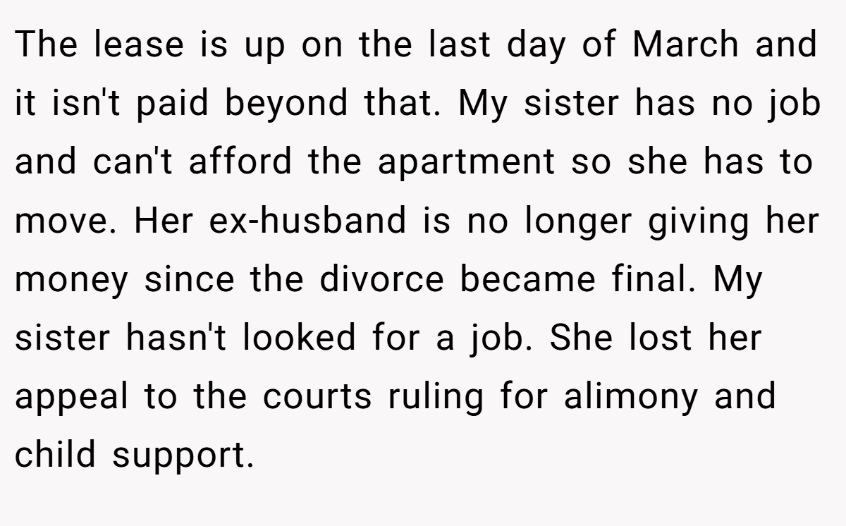 The lease is up on the last day of March and it isn't paid beyond that. My sister has no job and can't afford the apartment so she has to move. Her ex-husband is no longer giving her money since the divorce became final. My sister hasn't looked for a job. She lost her appeal to the courts ruling for alimony and child support.