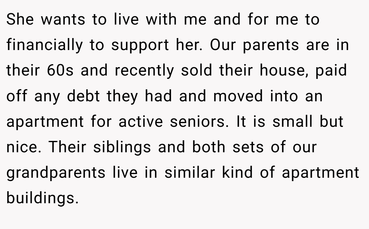 She wants to live with me and for me to financially to support her. Our parents are in their 60s and recently sold their house, paid off any debt they had and moved into an apartment for active seniors. It is small but nice. Their siblings and both sets of our grandparents live in similar kind of apartment buildings.
