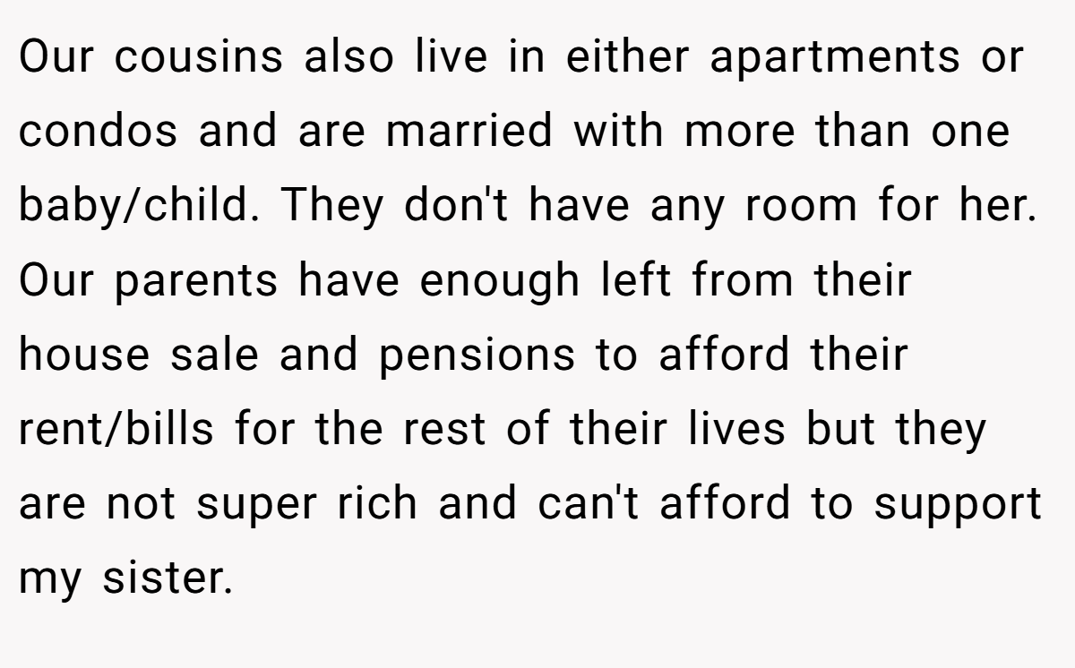 Our cousins also live in either apartments or condos and are married with more than one baby/child. They don't have any room for her. Our parents have enough left from their house sale and pensions to afford their rent/bills for the rest of their lives but they are not super rich and can't afford to support my sister.