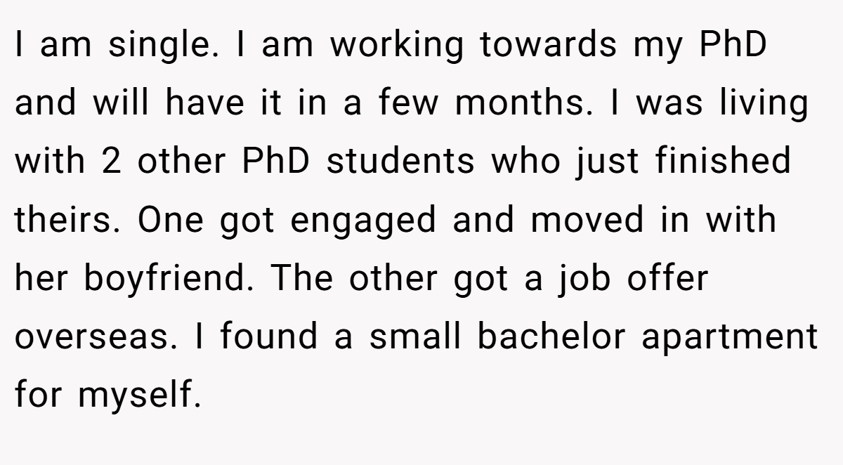I am single. I am working towards my PhD and will have it in a few months. I was living with 2 other PhD students who just finished theirs. One got engaged and moved in with her boyfriend. The other got a job offer overseas. I found a small bachelor apartment for myself.