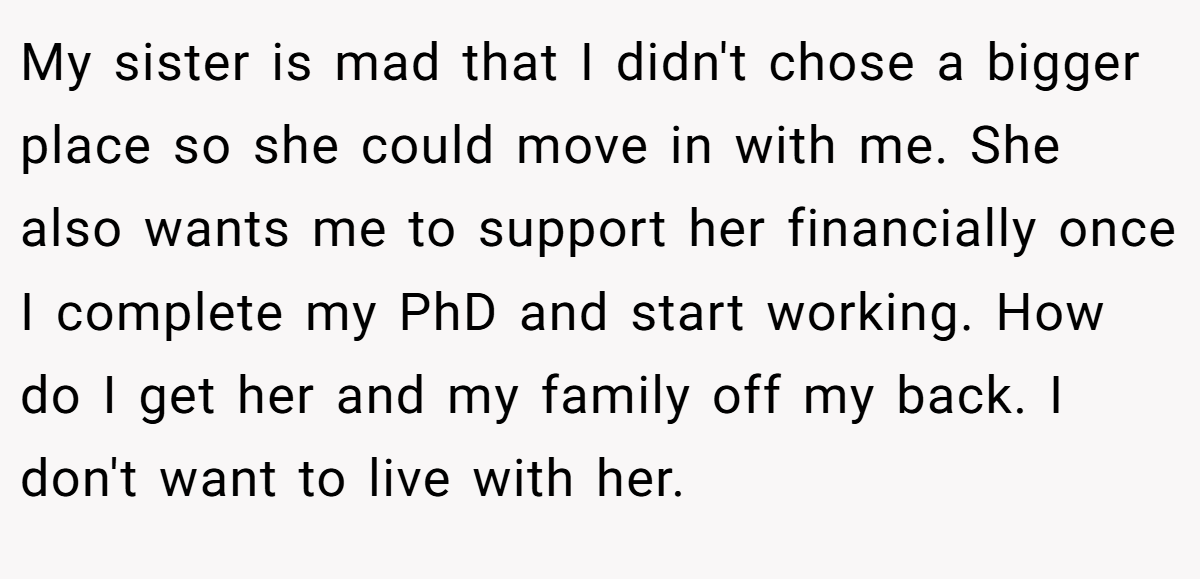 My sister is mad that I didn't chose a bigger place so she could move in with me. She also wants me to support her financially once I complete my PhD and start working. How do I get her and my family off my back. I don't want to live with her.