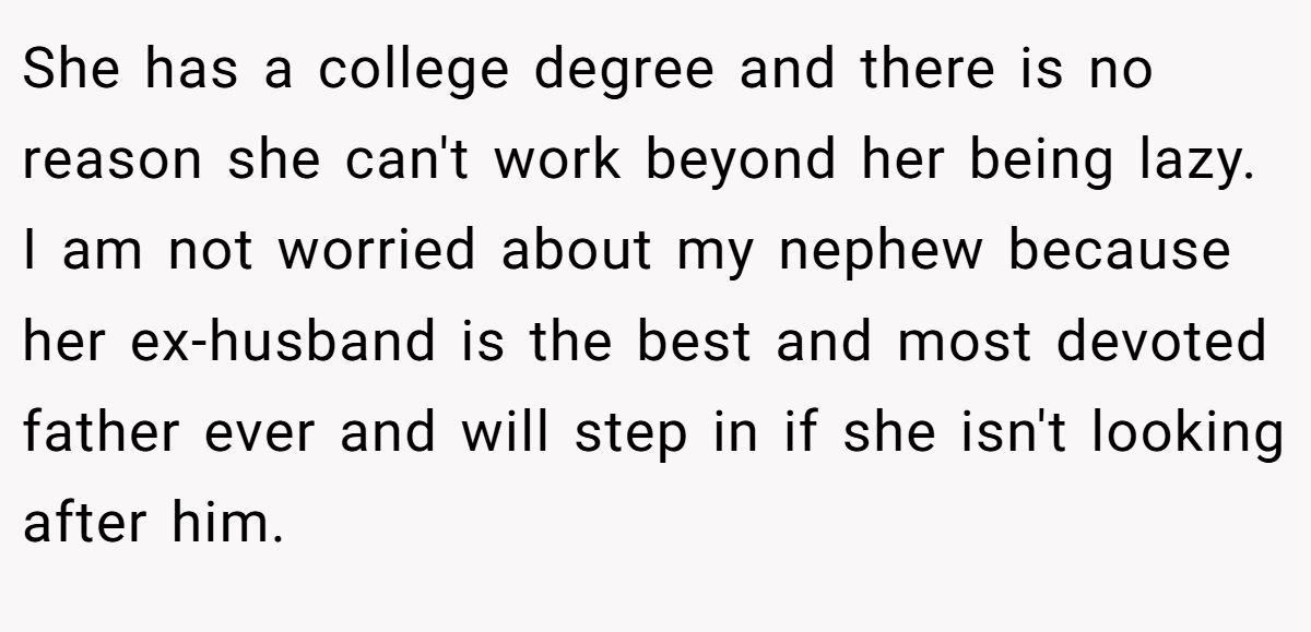 She has a college degree and there is no reason she can't work beyond her being lazy. I am not worried about my nephew because her ex-husband is the best and most devoted father ever and will step in if she isn't looking after him.