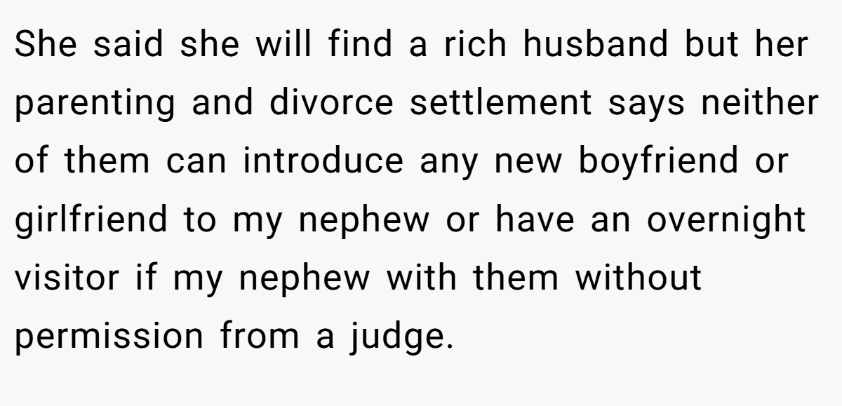 She said she will find a rich husband but her parenting and divorce settlement says neither of them can introduce any new boyfriend or girlfriend to my nephew or have an overnight visitor if my nephew with them without permission from a judge.
