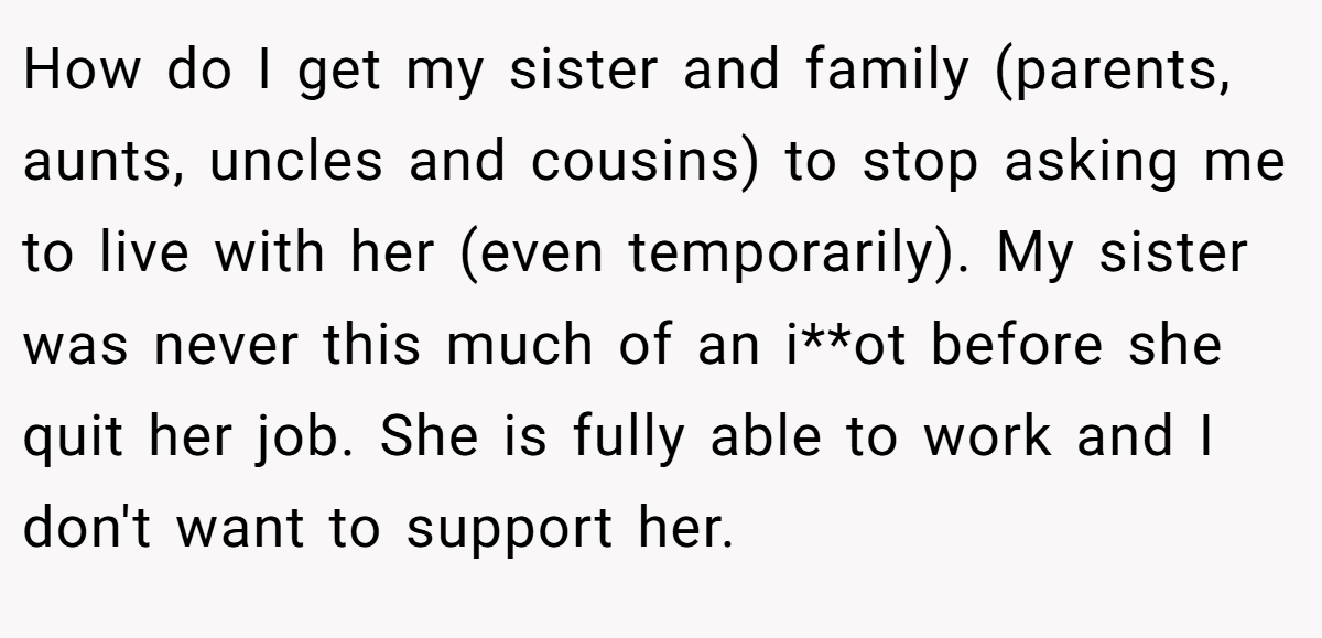 How do I get my sister and family (parents, aunts, uncles and cousins) to stop asking me to live with her (even temporarily). My sister was never this much of an i**ot before she quit her job. She is fully able to work and I don't want to support her.