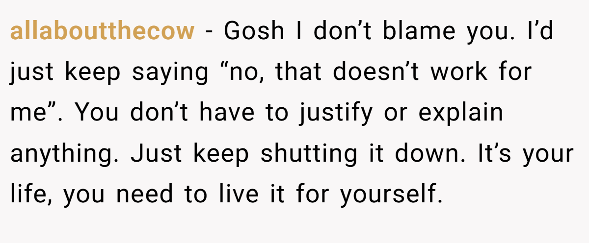 allaboutthecow − Gosh I don’t blame you. I’d just keep saying “no, that doesn’t work for me”. You don’t have to justify or explain anything. Just keep shutting it down. It’s your life, you need to live it for yourself.