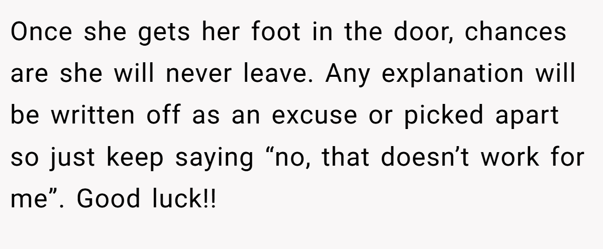 Once she gets her foot in the door, chances are she will never leave. Any explanation will be written off as an excuse or picked apart so just keep saying “no, that doesn’t work for me”. Good luck!!