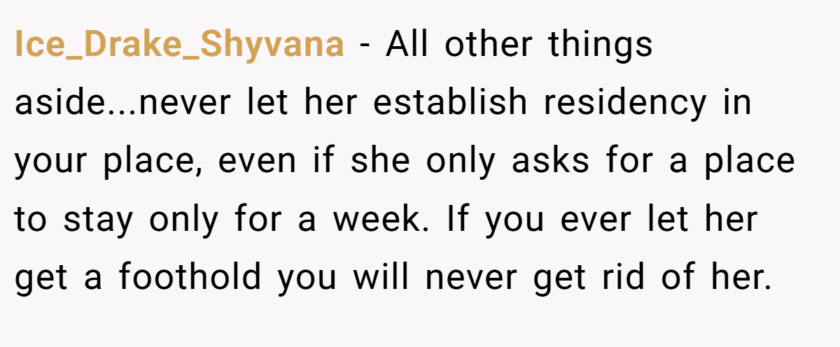 Ice_Drake_Shyvana − All other things aside...never let her establish residency in your place, even if she only asks for a place to stay only for a week. If you ever let her get a foothold you will never get rid of her.
