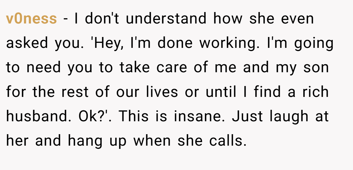 v0ness − I don't understand how she even asked you. 'Hey, I'm done working. I'm going to need you to take care of me and my son for the rest of our lives or until I find a rich husband. Ok?'. This is insane. Just laugh at her and hang up when she calls.