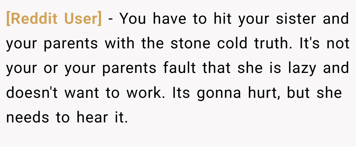 [Reddit User] − You have to hit your sister and your parents with the stone cold truth. It's not your or your parents fault that she is lazy and doesn't want to work. Its gonna hurt, but she needs to hear it.