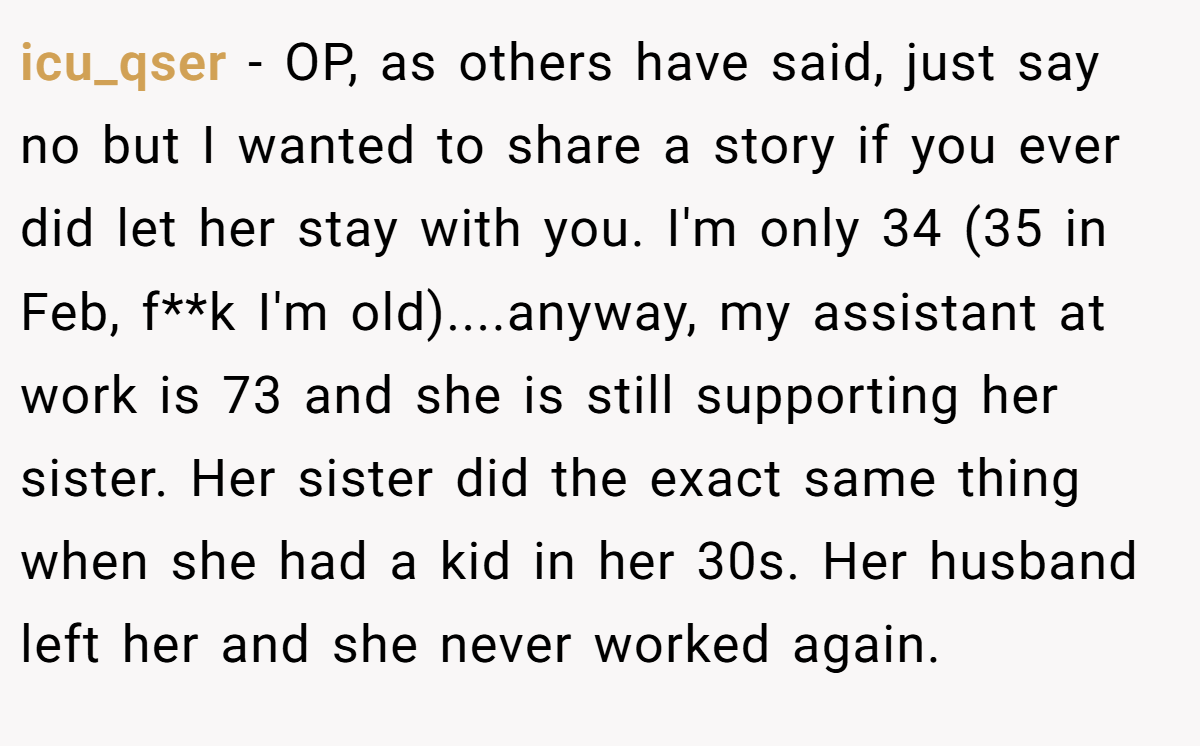 icu_qser − OP, as others have said, just say no but I wanted to share a story if you ever did let her stay with you. I'm only 34 (35 in Feb, f**k I'm old)....anyway, my assistant at work is 73 and she is still supporting her sister. Her sister did the exact same thing when she had a kid in her 30s. Her husband left her and she never worked again.