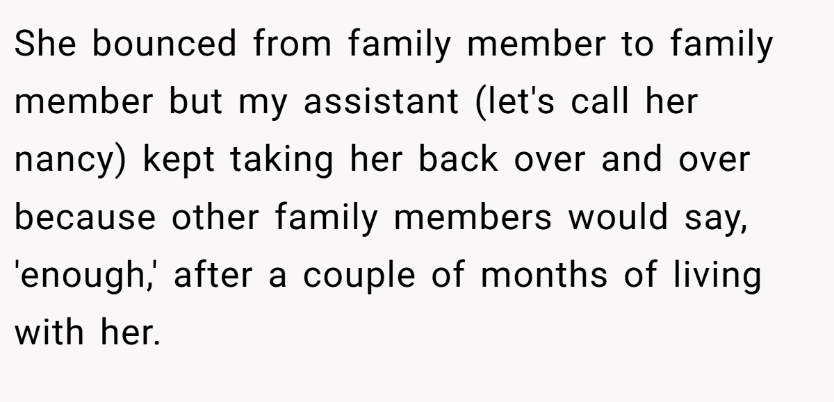 She bounced from family member to family member but my assistant (let's call her nancy) kept taking her back over and over because other family members would say, 'enough,' after a couple of months of living with her.