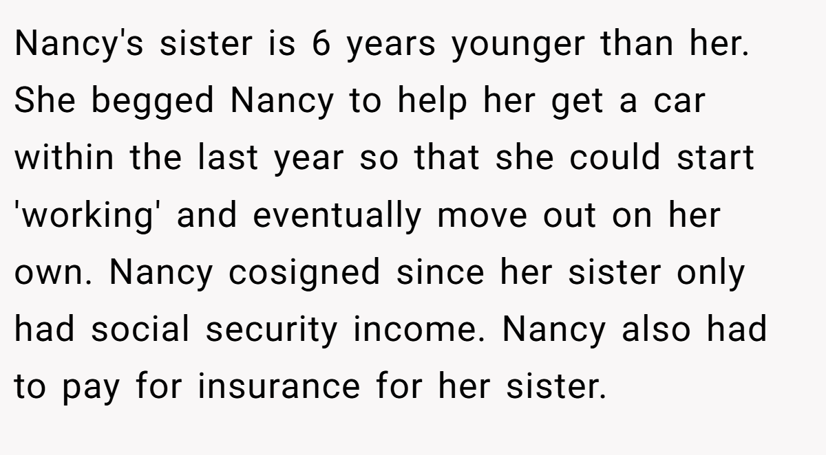 Nancy's sister is 6 years younger than her. She begged Nancy to help her get a car within the last year so that she could start 'working' and eventually move out on her own. Nancy cosigned since her sister only had social security income. Nancy also had to pay for insurance for her sister.