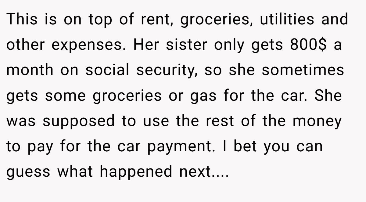 This is on top of rent, groceries, utilities and other expenses. Her sister only gets 800$ a month on social security, so she sometimes gets some groceries or gas for the car. She was supposed to use the rest of the money to pay for the car payment. I bet you can guess what happened next....