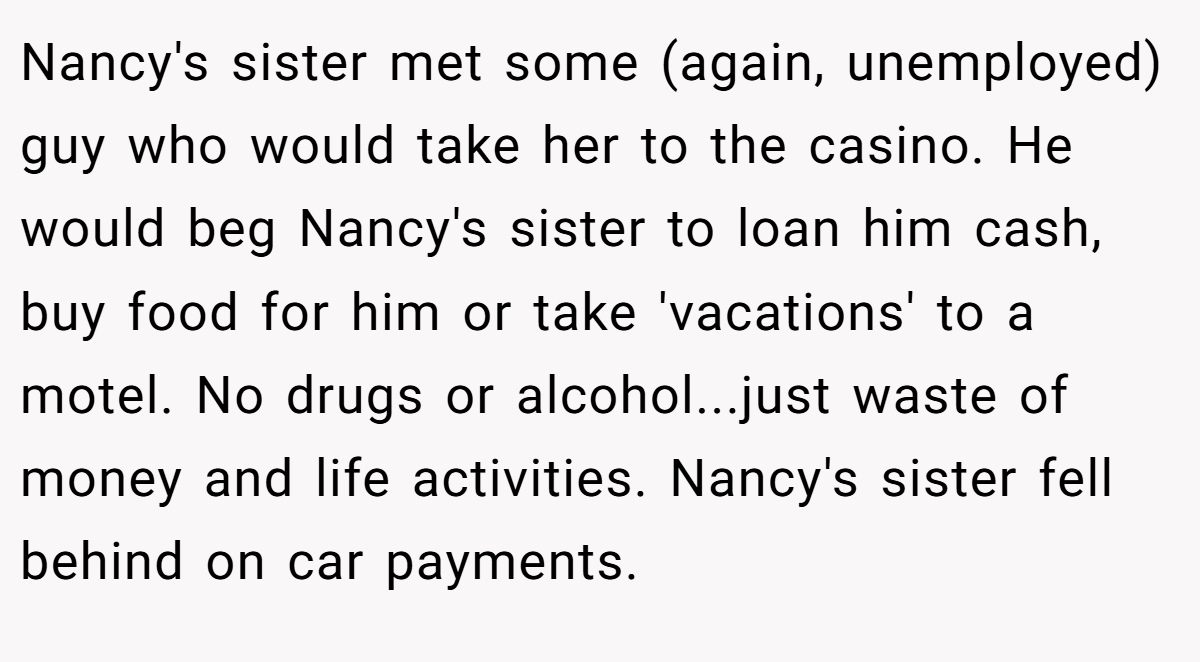 Nancy's sister met some (again, unemployed) guy who would take her to the casino. He would beg Nancy's sister to loan him cash, buy food for him or take 'vacations' to a motel. No drugs or alcohol...just waste of money and life activities. Nancy's sister fell behind on car payments.