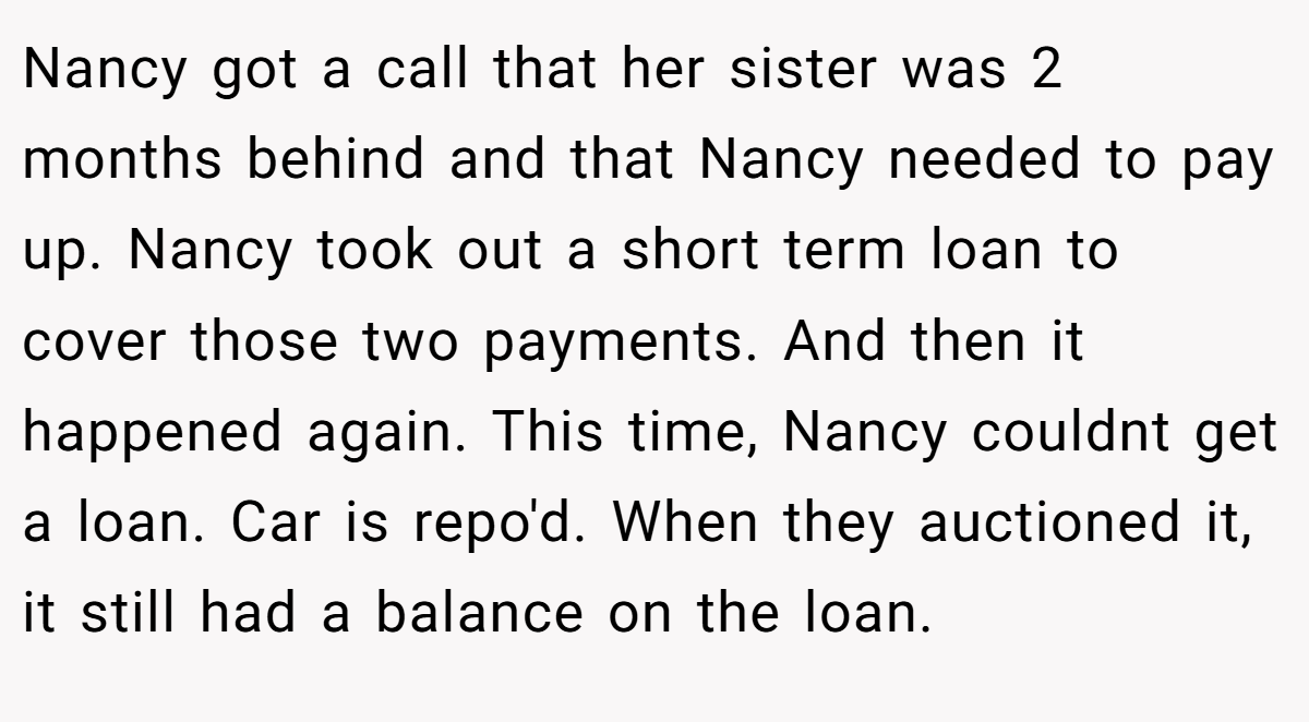 Nancy got a call that her sister was 2 months behind and that Nancy needed to pay up. Nancy took out a short term loan to cover those two payments. And then it happened again. This time, Nancy couldnt get a loan. Car is repo'd. When they auctioned it, it still had a balance on the loan.