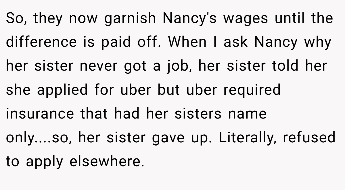 So, they now garnish Nancy's wages until the difference is paid off. When I ask Nancy why her sister never got a job, her sister told her she applied for uber but uber required insurance that had her sisters name only....so, her sister gave up. Literally, refused to apply elsewhere.