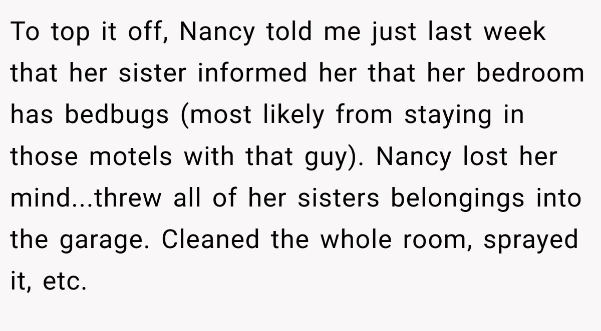 To top it off, Nancy told me just last week that her sister informed her that her bedroom has bedbugs (most likely from staying in those motels with that guy). Nancy lost her mind...threw all of her sisters belongings into the garage. Cleaned the whole room, sprayed it, etc.