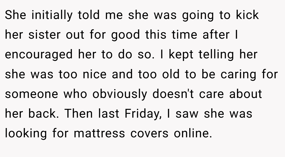 She initially told me she was going to kick her sister out for good this time after I encouraged her to do so. I kept telling her she was too nice and too old to be caring for someone who obviously doesn't care about her back. Then last Friday, I saw she was looking for mattress covers online.