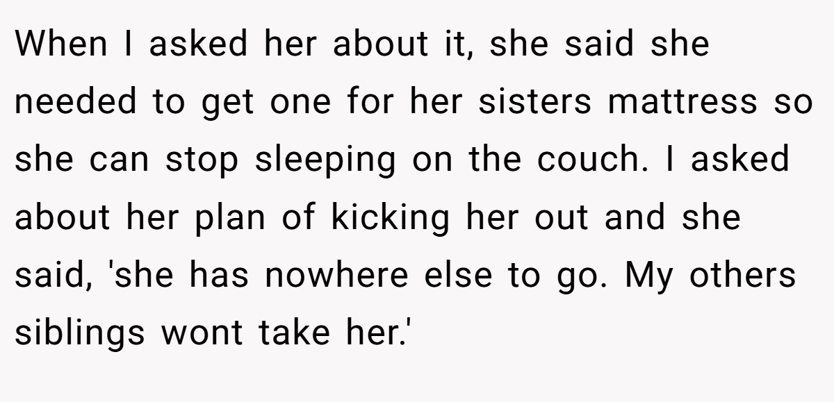 When I asked her about it, she said she needed to get one for her sisters mattress so she can stop sleeping on the couch. I asked about her plan of kicking her out and she said, 'she has nowhere else to go. My others siblings wont take her.'