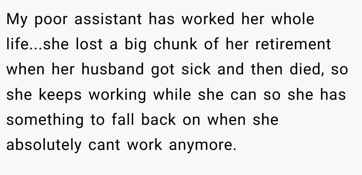 My poor assistant has worked her whole life...she lost a big chunk of her retirement when her husband got sick and then died, so she keeps working while she can so she has something to fall back on when she absolutely cant work anymore.