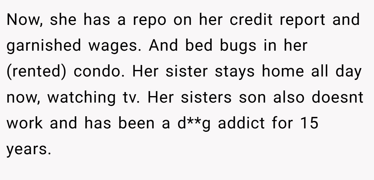 Now, she has a repo on her credit report and garnished wages. And bed bugs in her (rented) condo. Her sister stays home all day now, watching tv. Her sisters son also doesnt work and has been a d**g addict for 15 years.