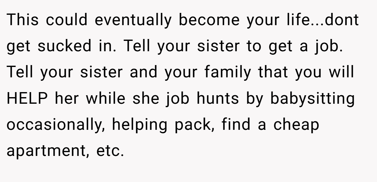 This could eventually become your life...dont get sucked in. Tell your sister to get a job. Tell your sister and your family that you will HELP her while she job hunts by babysitting occasionally, helping pack, find a cheap apartment, etc.