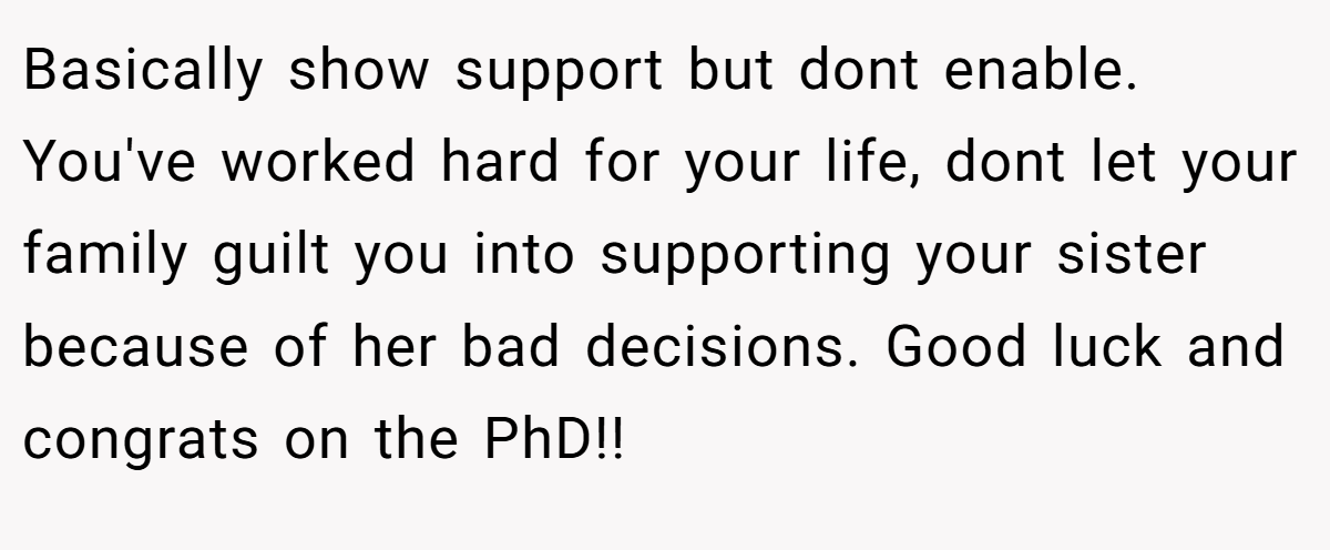 Basically show support but dont enable. You've worked hard for your life, dont let your family guilt you into supporting your sister because of her bad decisions. Good luck and congrats on the PhD!!