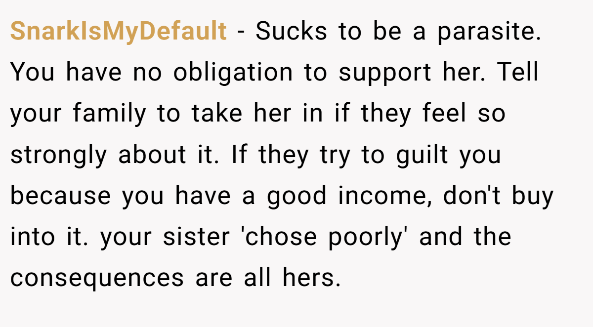 SnarkIsMyDefault − Sucks to be a parasite. You have no obligation to support her. Tell your family to take her in if they feel so strongly about it. If they try to guilt you because you have a good income, don't buy into it. your sister 'chose poorly' and the consequences are all hers.