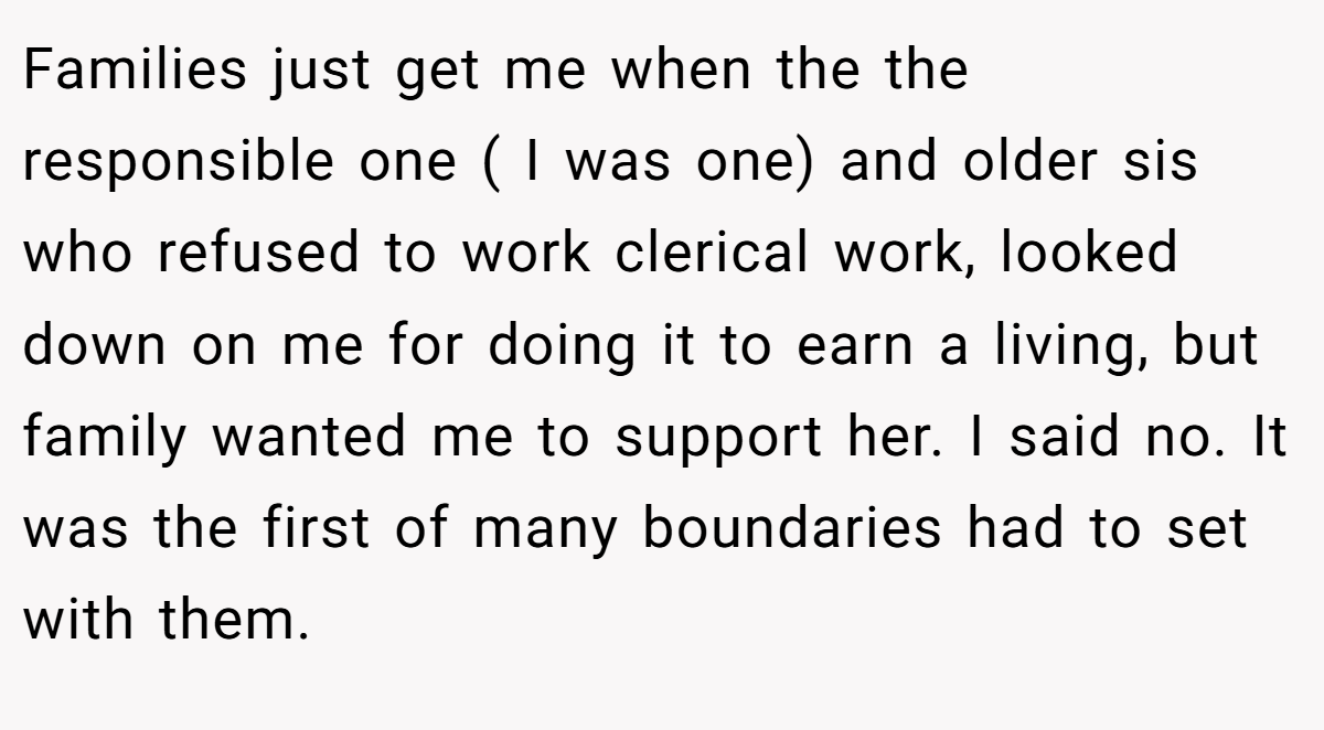 Families just get me when the the responsible one ( I was one) and older sis who refused to work clerical work, looked down on me for doing it to earn a living, but family wanted me to support her. I said no. It was the first of many boundaries had to set with them.