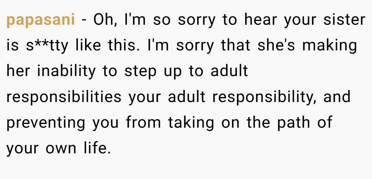 papasani − Oh, I'm so sorry to hear your sister is s**tty like this. I'm sorry that she's making her inability to step up to adult responsibilities your adult responsibility, and preventing you from taking on the path of your own life.