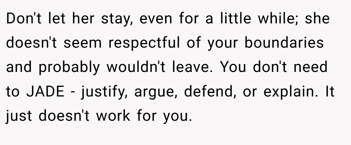 Don't let her stay, even for a little while; she doesn't seem respectful of your boundaries and probably wouldn't leave. You don't need to JADE - justify, argue, defend, or explain. It just doesn't work for you.