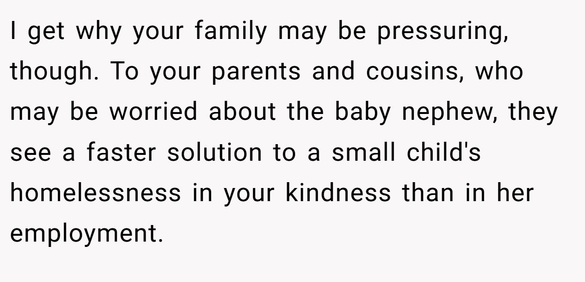 I get why your family may be pressuring, though. To your parents and cousins, who may be worried about the baby nephew, they see a faster solution to a small child's homelessness in your kindness than in her employment.
