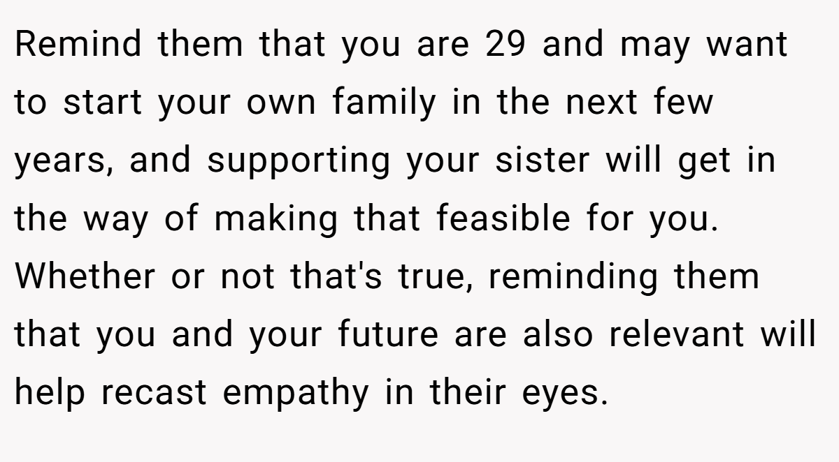 Remind them that you are 29 and may want to start your own family in the next few years, and supporting your sister will get in the way of making that feasible for you. Whether or not that's true, reminding them that you and your future are also relevant will help recast empathy in their eyes.