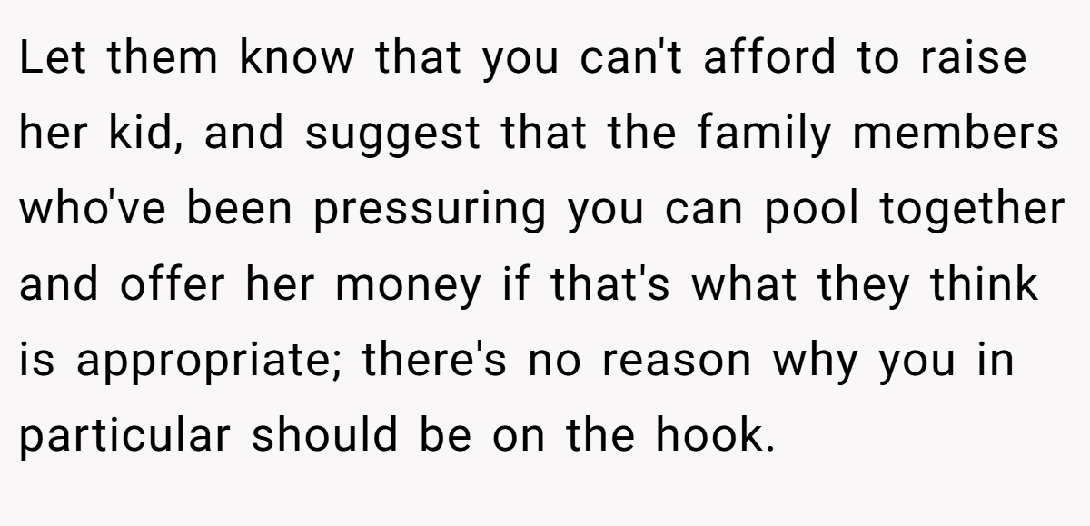 Let them know that you can't afford to raise her kid, and suggest that the family members who've been pressuring you can pool together and offer her money if that's what they think is appropriate; there's no reason why you in particular should be on the hook.