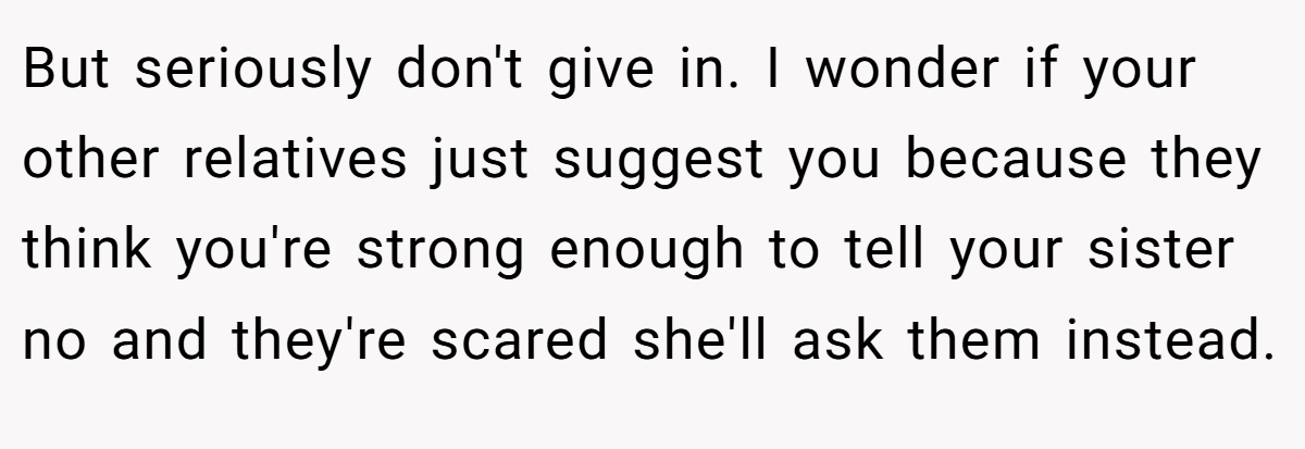 But seriously don't give in. I wonder if your other relatives just suggest you because they think you're strong enough to tell your sister no and they're scared she'll ask them instead.