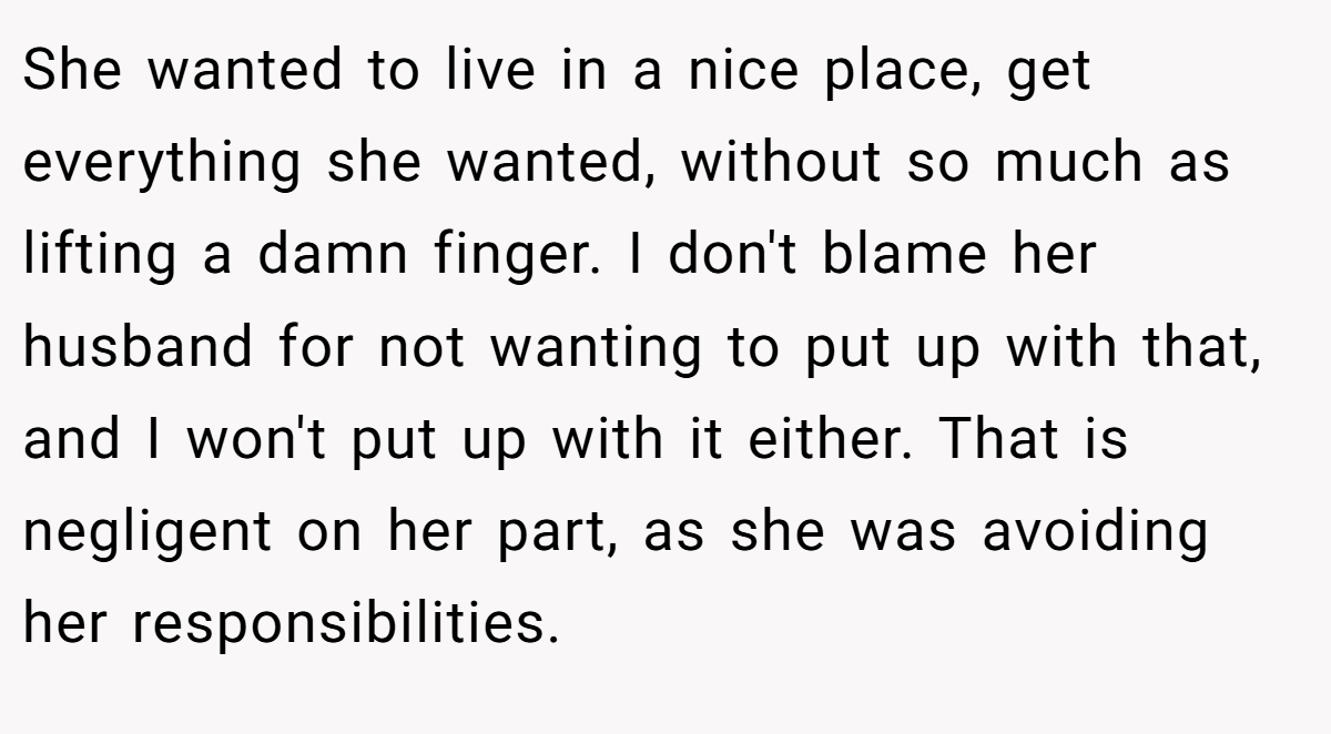 She wanted to live in a nice place, get everything she wanted, without so much as lifting a damn finger. I don't blame her husband for not wanting to put up with that, and I won't put up with it either. That is negligent on her part, as she was avoiding her responsibilities.