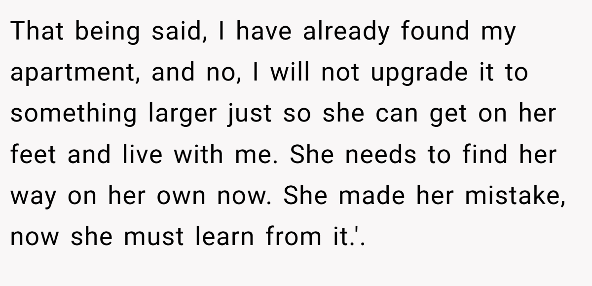 That being said, I have already found my apartment, and no, I will not upgrade it to something larger just so she can get on her feet and live with me. She needs to find her way on her own now. She made her mistake, now she must learn from it.'. ​
