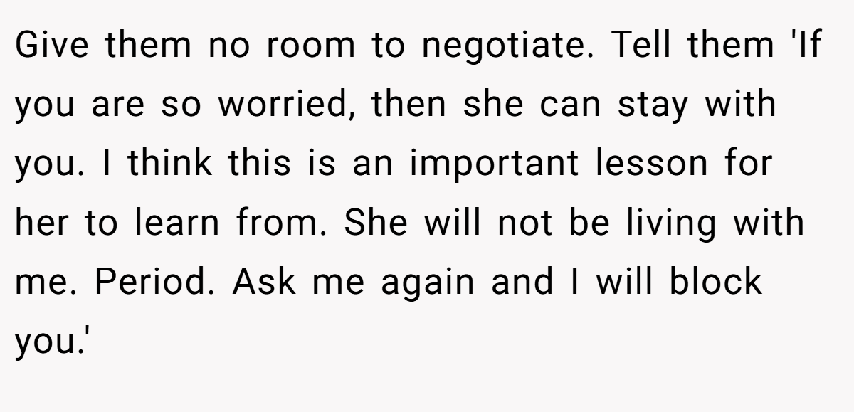 Give them no room to negotiate. Tell them 'If you are so worried, then she can stay with you. I think this is an important lesson for her to learn from. She will not be living with me. Period. Ask me again and I will block you.'