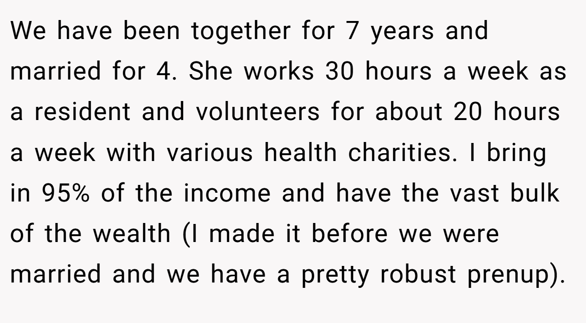 We have been together for 7 years and married for 4. She works 30 hours a week as a resident and volunteers for about 20 hours a week with various health charities. I bring in 95% of the income and have the vast bulk of the wealth (I made it before we were married and we have a pretty robust prenup).