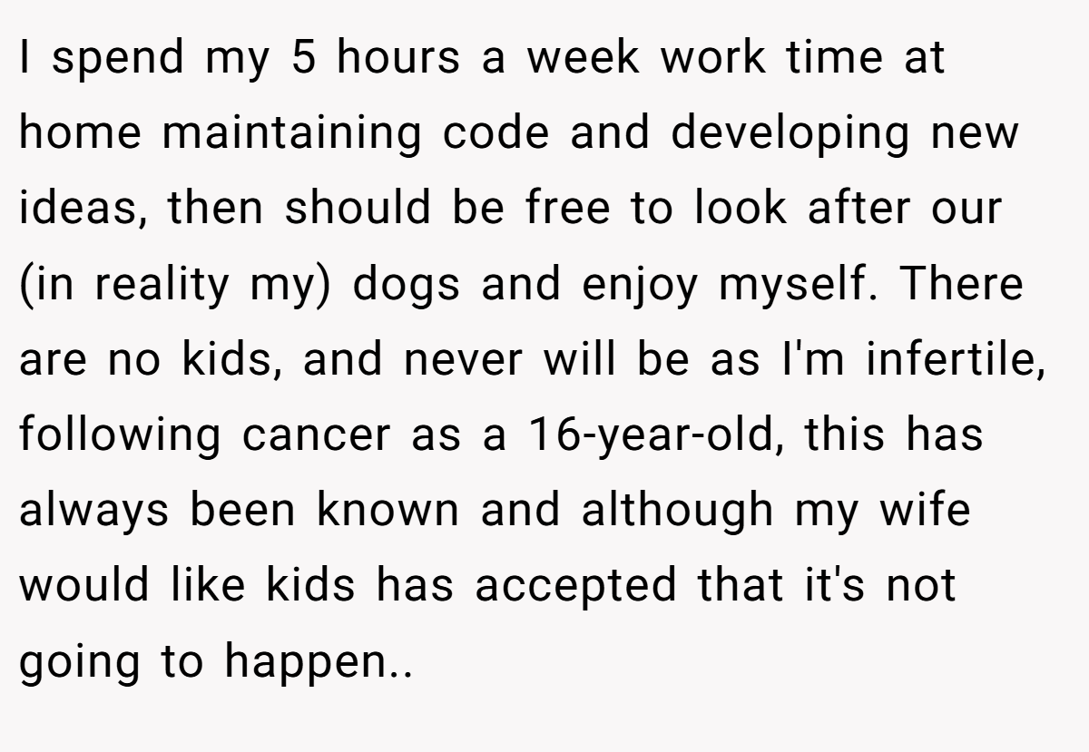 I spend my 5 hours a week work time at home maintaining code and developing new ideas, then should be free to look after our (in reality my) dogs and enjoy myself. There are no kids, and never will be as I'm infertile, following cancer as a 16-year-old, this has always been known and although my wife would like kids has accepted that it's not going to happen..