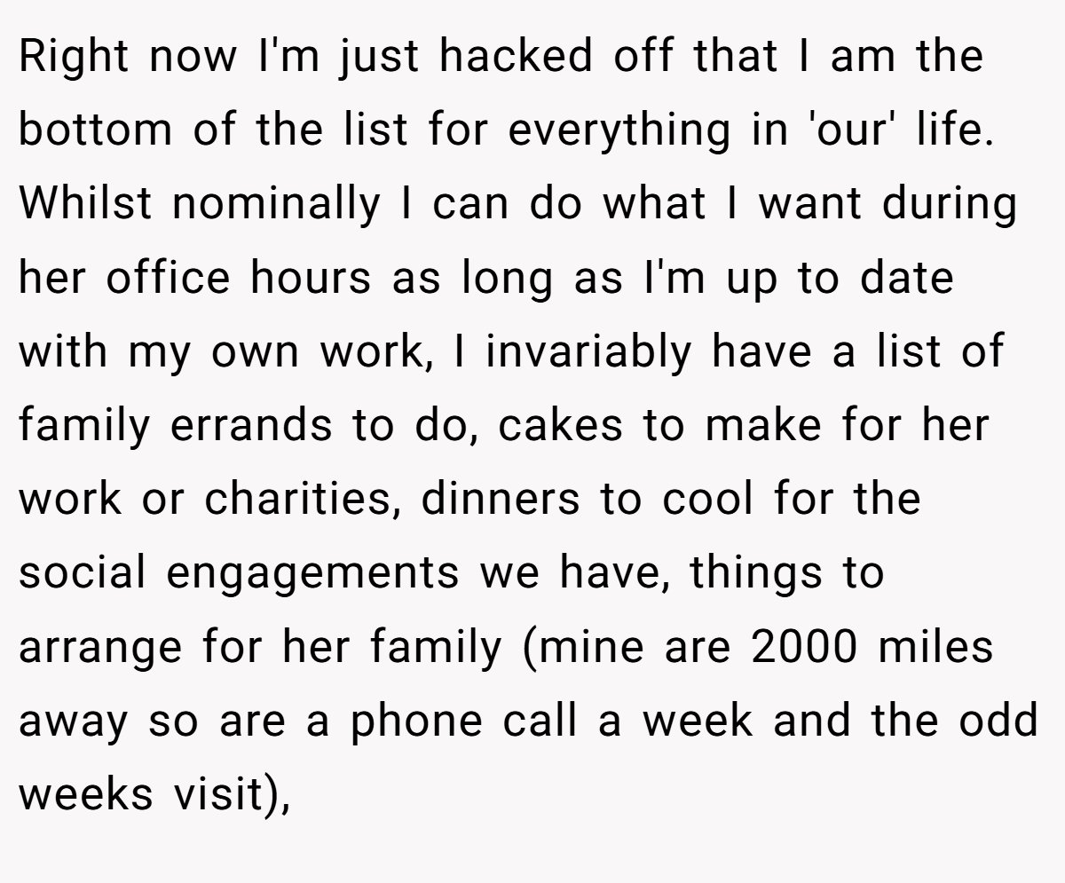 Right now I'm just hacked off that I am the bottom of the list for everything in 'our' life. Whilst nominally I can do what I want during her office hours as long as I'm up to date with my own work, I invariably have a list of family errands to do, cakes to make for her work or charities, dinners to cool for the social engagements we have, things to arrange for her family (mine are 2000 miles away so are a phone call a week and the odd weeks visit),