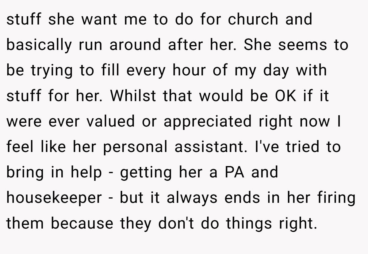stuff she want me to do for church and basically run around after her. She seems to be trying to fill every hour of my day with stuff for her. Whilst that would be OK if it were ever valued or appreciated right now I feel like her personal assistant. I've tried to bring in help - getting her a PA and housekeeper - but it always ends in her firing them because they don't do things right.