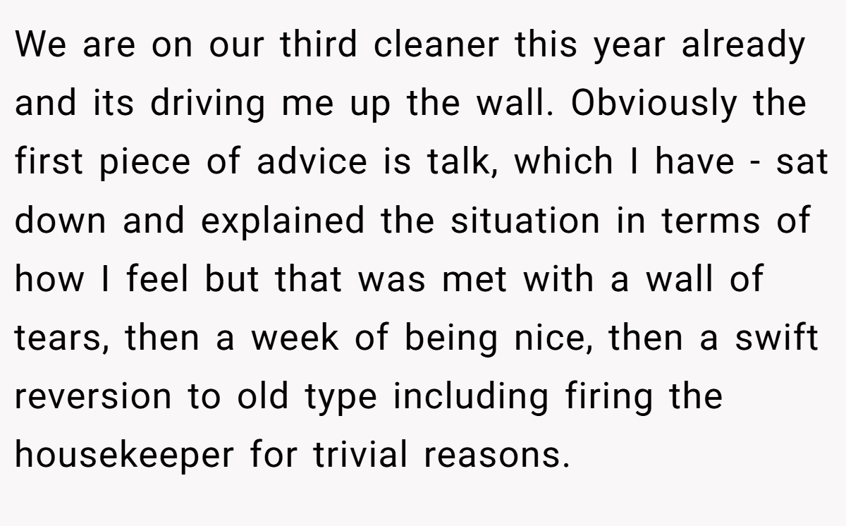 We are on our third cleaner this year already and its driving me up the wall. Obviously the first piece of advice is talk, which I have - sat down and explained the situation in terms of how I feel but that was met with a wall of tears, then a week of being nice, then a swift reversion to old type including firing the housekeeper for trivial reasons.