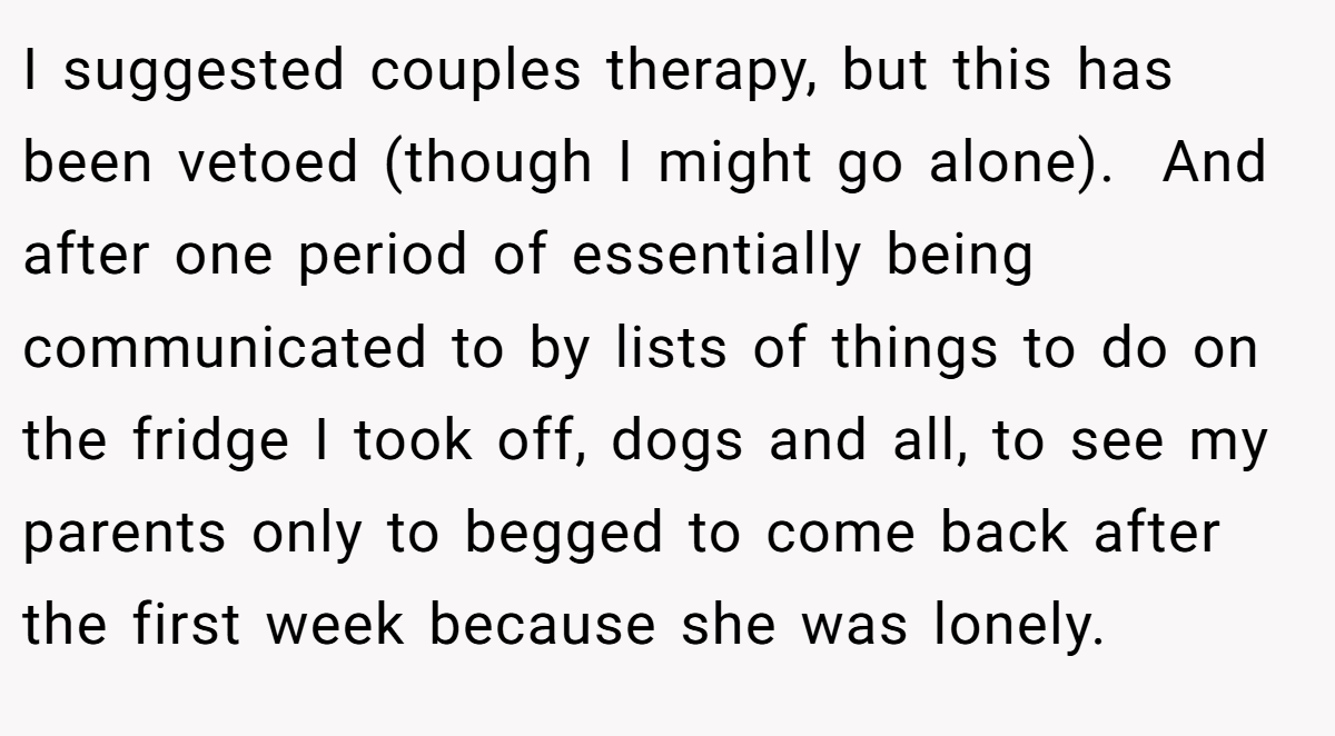 I suggested couples therapy, but this has been vetoed (though I might go alone).  And after one period of essentially being communicated to by lists of things to do on the fridge I took off, dogs and all, to see my parents only to begged to come back after the first week because she was lonely.