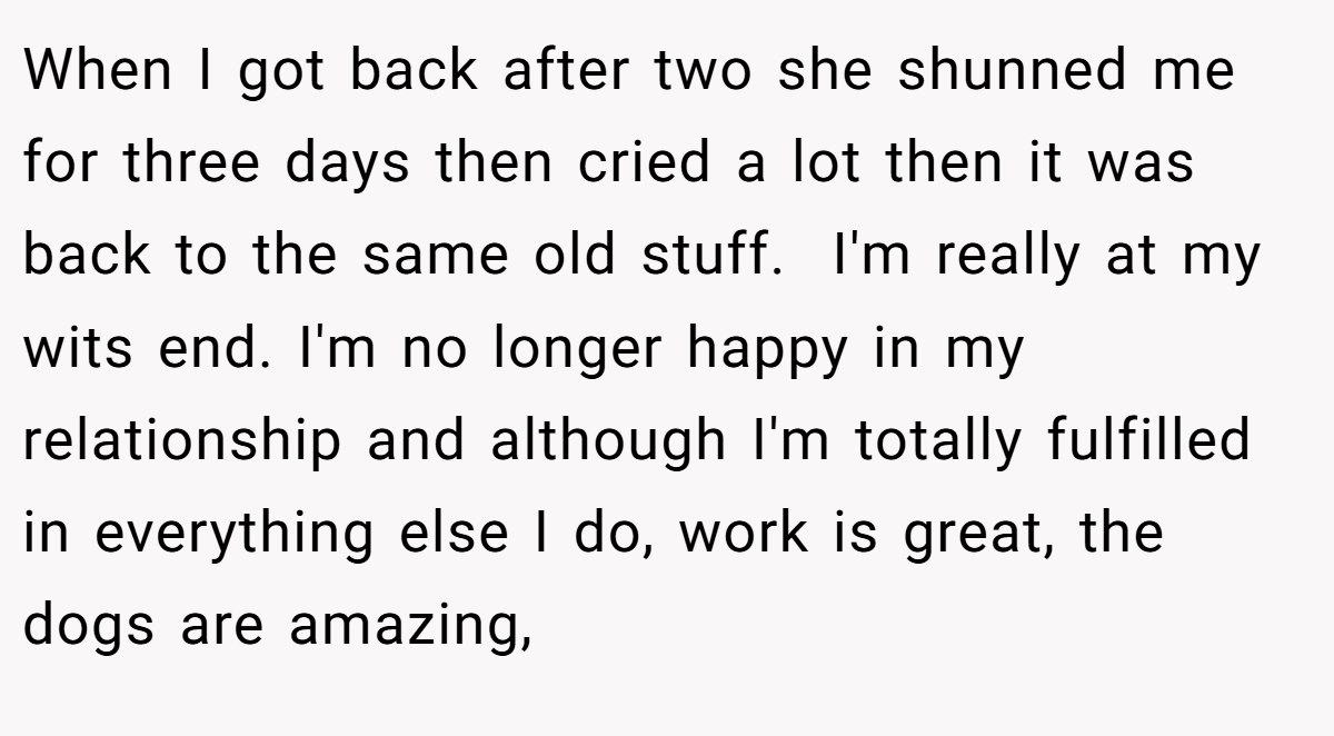 When I got back after two she shunned me for three days then cried a lot then it was back to the same old stuff.  I'm really at my wits end. I'm no longer happy in my relationship and although I'm totally fulfilled in everything else I do, work is great, the dogs are amazing,