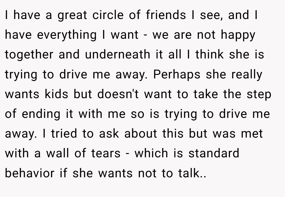 I have a great circle of friends I see, and I have everything I want - we are not happy together and underneath it all I think she is trying to drive me away. Perhaps she really wants kids but doesn't want to take the step of ending it with me so is trying to drive me away. I tried to ask about this but was met with a wall of tears - which is standard behavior if she wants not to talk..