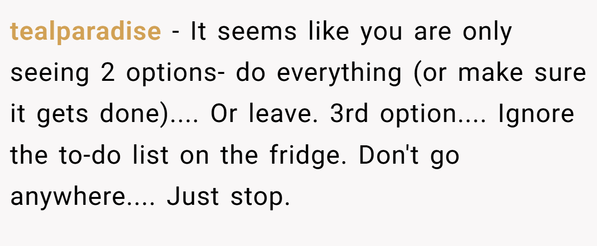 tealparadise − It seems like you are only seeing 2 options- do everything (or make sure it gets done).... Or leave. 3rd option.... Ignore the to-do list on the fridge. Don't go anywhere.... Just stop.