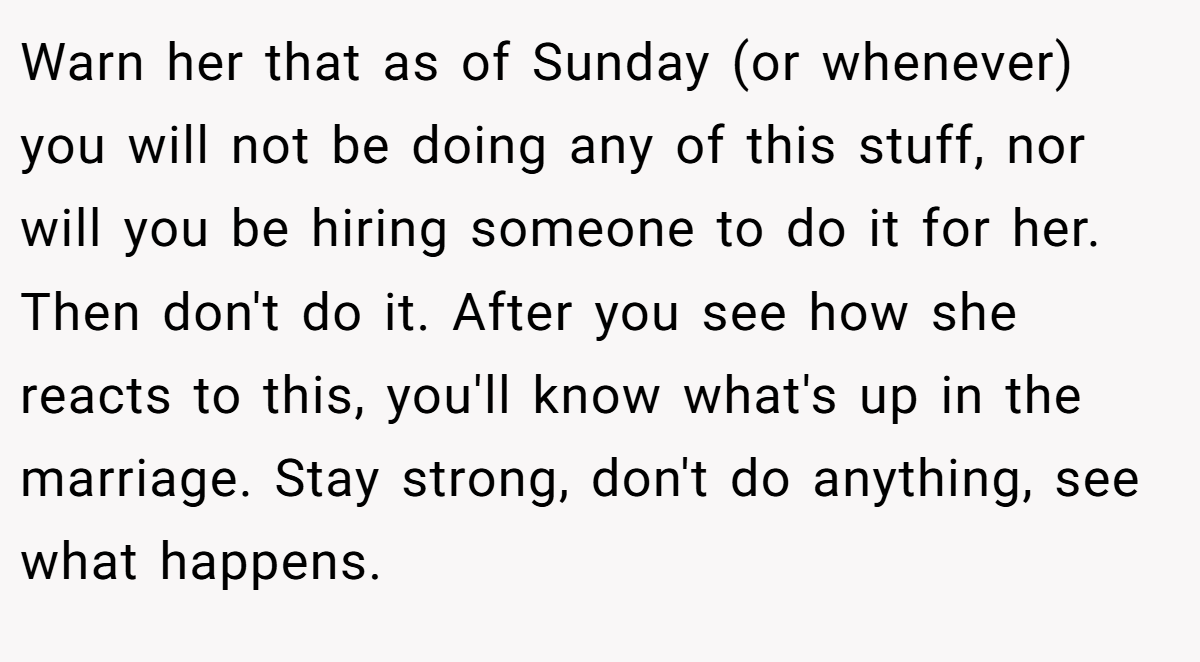 Warn her that as of Sunday (or whenever) you will not be doing any of this stuff, nor will you be hiring someone to do it for her. Then don't do it. After you see how she reacts to this, you'll know what's up in the marriage. Stay strong, don't do anything, see what happens.