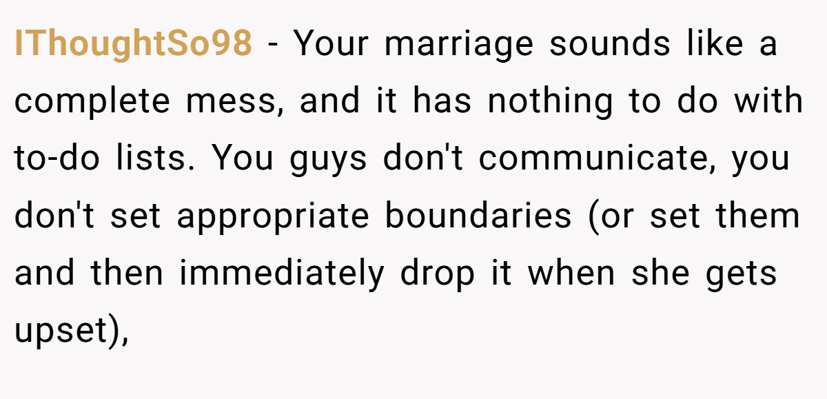 IThoughtSo98 − Your marriage sounds like a complete mess, and it has nothing to do with to-do lists. You guys don't communicate, you don't set appropriate boundaries (or set them and then immediately drop it when she gets upset),